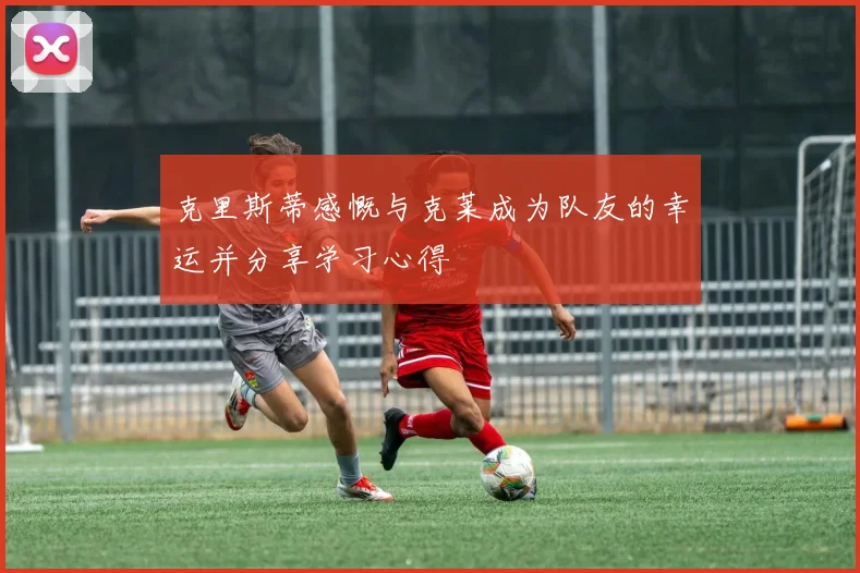克里斯蒂感慨与克莱成为队友的幸运并分享学习心得