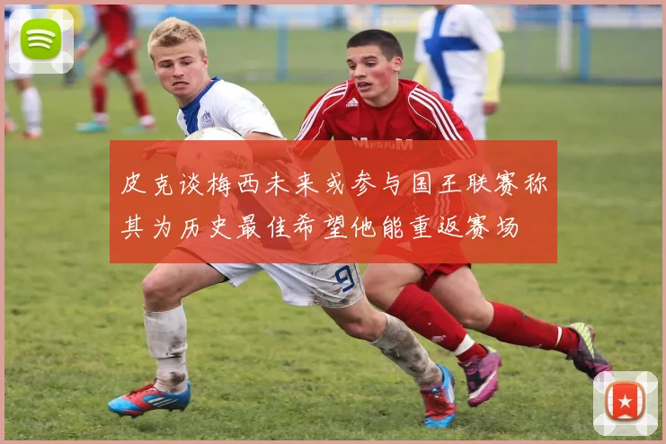 皮克谈梅西未来或参与国王联赛称其为历史最佳希望他能重返赛场