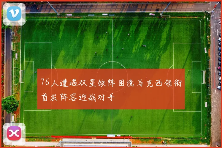 76人遭遇双星缺阵困境马克西领衔首发阵容迎战对手