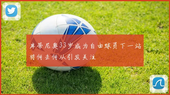 库蒂尼奥33岁成为自由球员下一站将何去何从引发关注