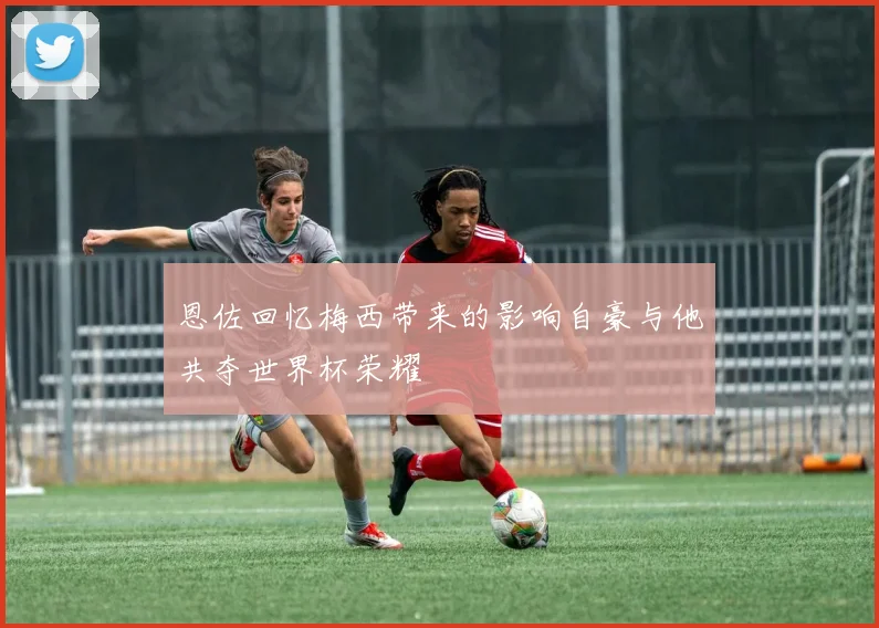 恩佐回忆梅西带来的影响自豪与他共夺世界杯荣耀