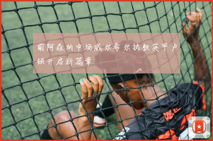前阿森纳中场威尔希尔执教英甲卢顿开启新篇章