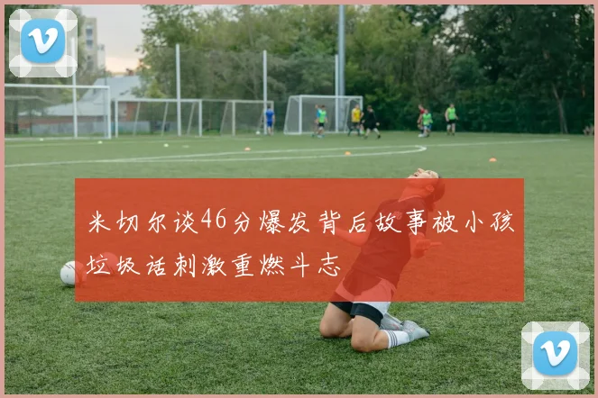 米切尔谈46分爆发背后故事被小孩垃圾话刺激重燃斗志
