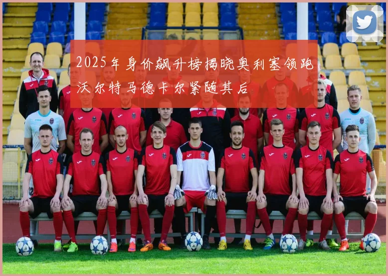 2025年身价飙升榜揭晓奥利塞领跑沃尔特马德卡尔紧随其后