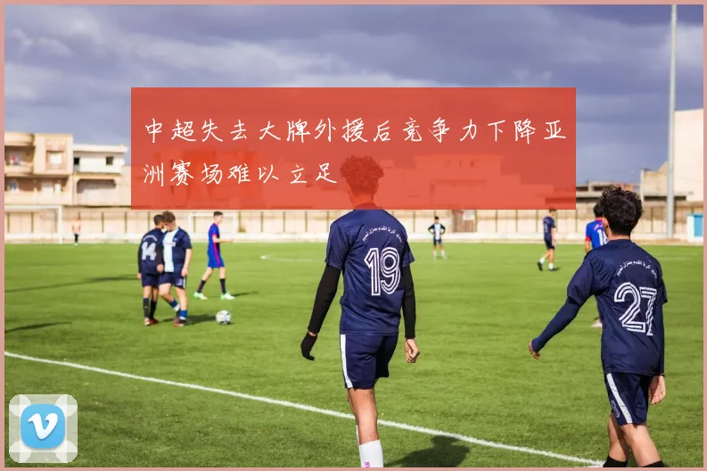 中超失去大牌外援后竞争力下降亚洲赛场难以立足