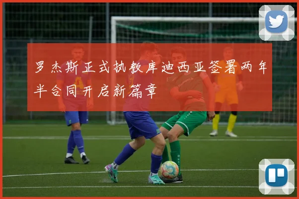 罗杰斯正式执教库迪西亚签署两年半合同开启新篇章