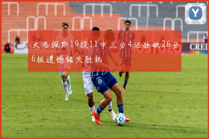 大洛佩斯19投11中三分4记独砍26分6板遗憾错失胜机