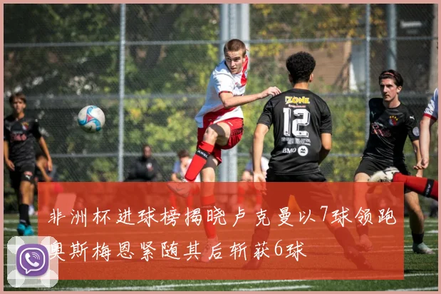 非洲杯进球榜揭晓卢克曼以7球领跑奥斯梅恩紧随其后斩获6球