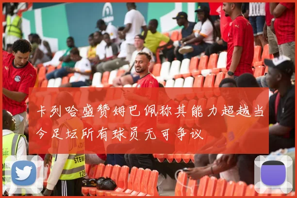卡列哈盛赞姆巴佩称其能力超越当今足坛所有球员无可争议