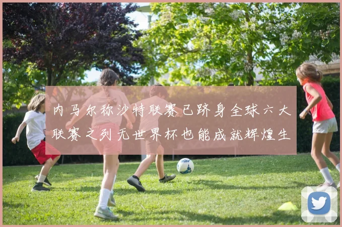 内马尔称沙特联赛已跻身全球六大联赛之列无世界杯也能成就辉煌生涯