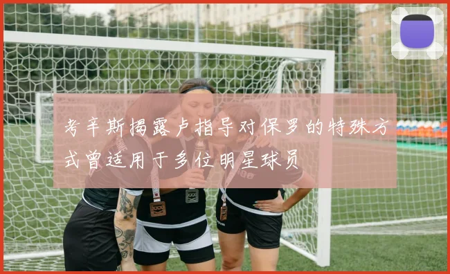 考辛斯揭露卢指导对保罗的特殊方式曾适用于多位明星球员