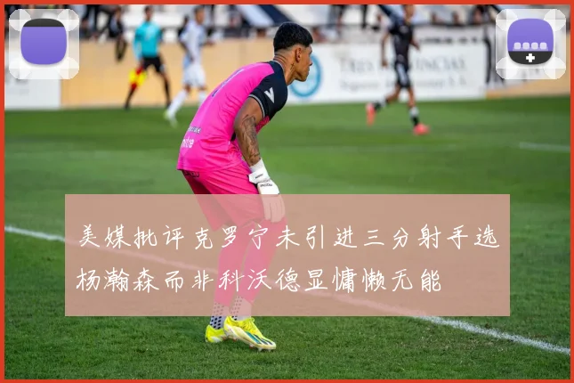 美媒批评克罗宁未引进三分射手选杨瀚森而非科沃德显慵懒无能