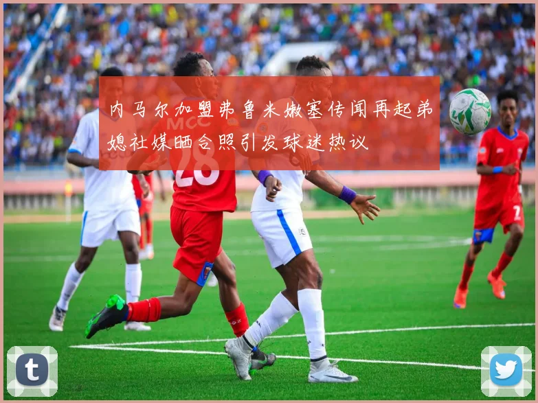 内马尔加盟弗鲁米嫩塞传闻再起弟媳社媒晒合照引发球迷热议