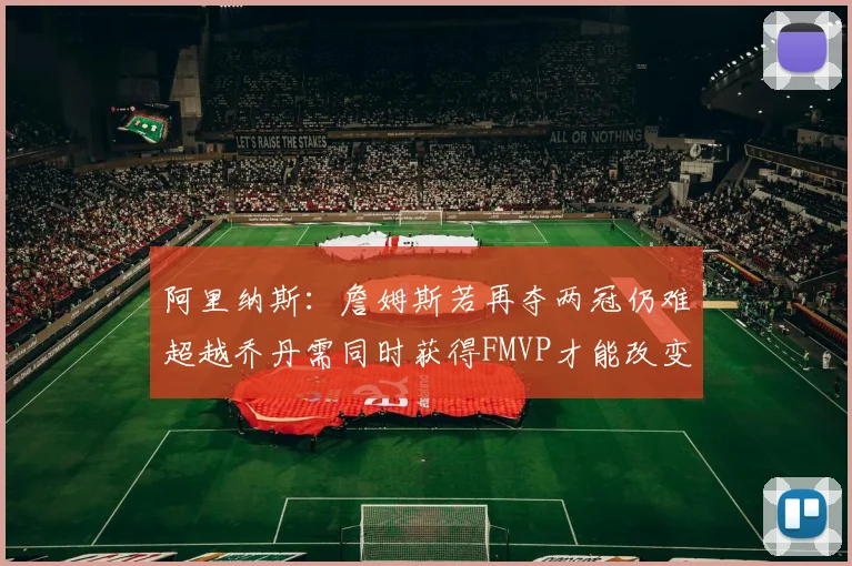 阿里纳斯：詹姆斯若再夺两冠仍难超越乔丹需同时获得FMVP才能改变局面