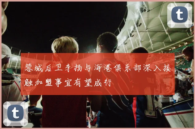 蓉城后卫李扬与海港俱乐部深入接触加盟事宜有望成行