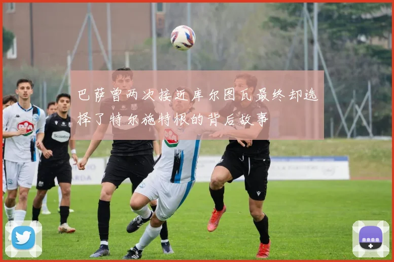 巴萨曾两次接近库尔图瓦最终却选择了特尔施特根的背后故事