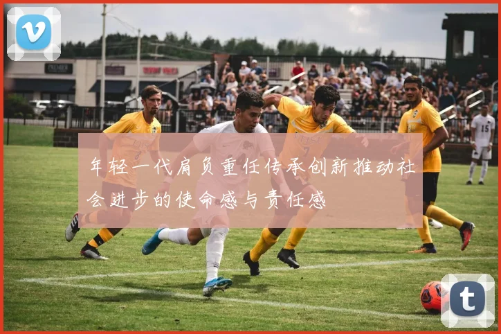 年轻一代肩负重任传承创新推动社会进步的使命感与责任感