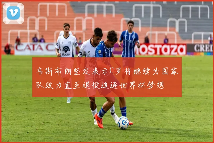 韦斯布朗坚定表示C罗将继续为国家队效力直至退役追逐世界杯梦想