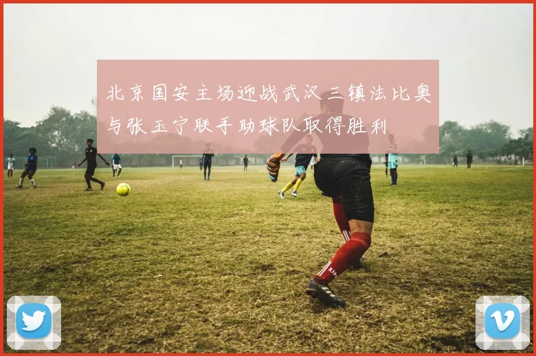 北京国安主场迎战武汉三镇法比奥与张玉宁联手助球队取得胜利