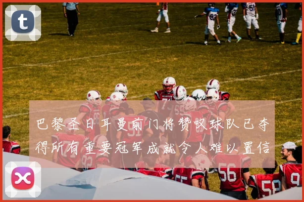 巴黎圣日耳曼前门将赞叹球队已夺得所有重要冠军成就令人难以置信