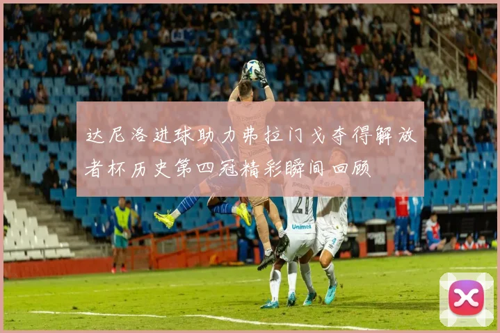 达尼洛进球助力弗拉门戈夺得解放者杯历史第四冠精彩瞬间回顾