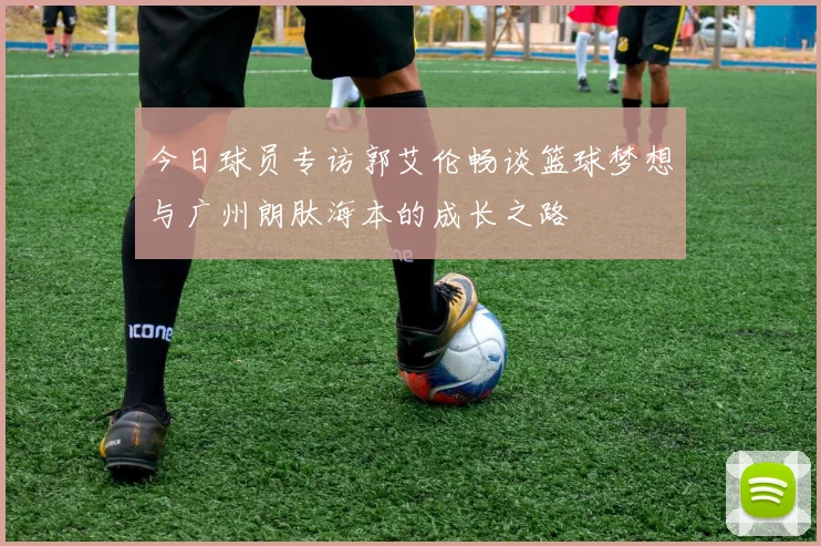 今日球员专访郭艾伦畅谈篮球梦想与广州朗肽海本的成长之路