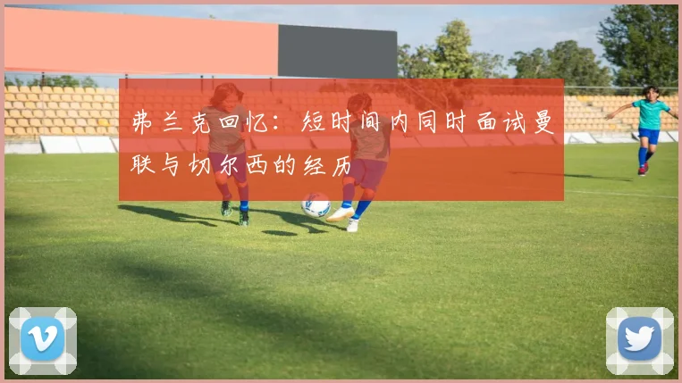 弗兰克回忆：短时间内同时面试曼联与切尔西的经历