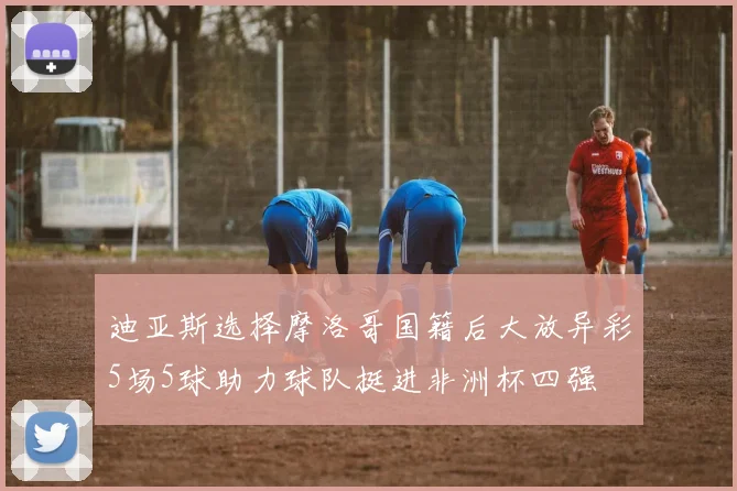 迪亚斯选择摩洛哥国籍后大放异彩5场5球助力球队挺进非洲杯四强
