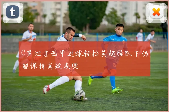 C罗坦言西甲进球轻松英超强队下仍能保持高效表现