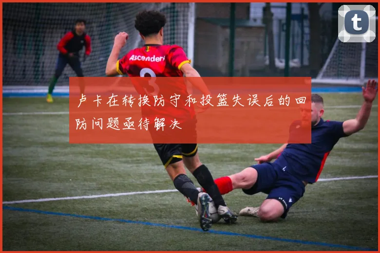卢卡在转换防守和投篮失误后的回防问题亟待解决