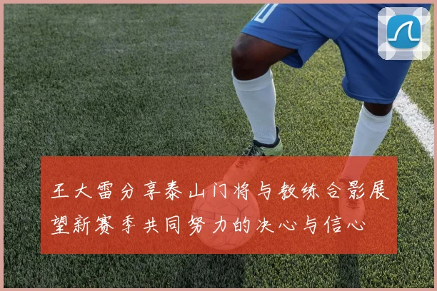 王大雷分享泰山门将与教练合影展望新赛季共同努力的决心与信心