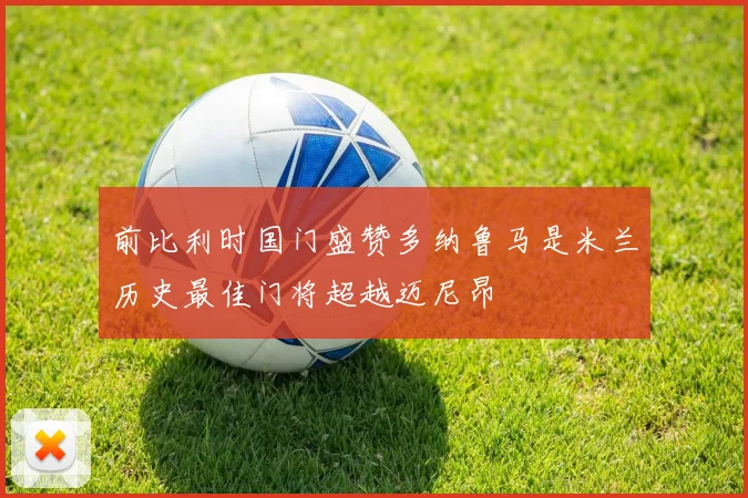 前比利时国门盛赞多纳鲁马是米兰历史最佳门将超越迈尼昂