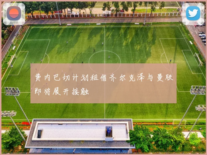 费内巴切计划租借齐尔克泽与曼联即将展开接触