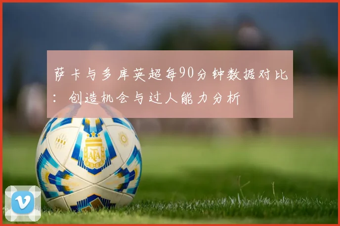 萨卡与多库英超每90分钟数据对比：创造机会与过人能力分析