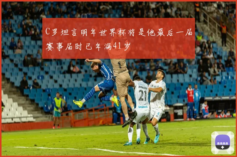 C罗坦言明年世界杯将是他最后一届赛事届时已年满41岁