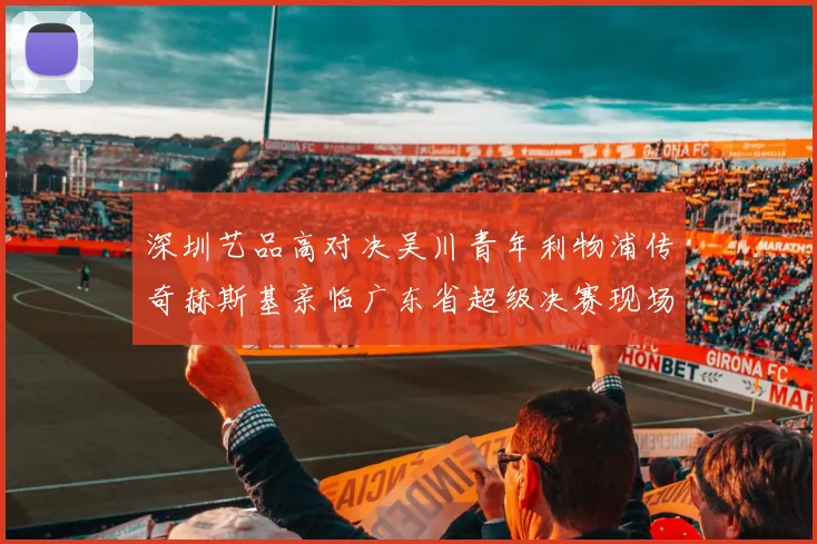 深圳艺品高对决吴川青年利物浦传奇赫斯基亲临广东省超级决赛现场