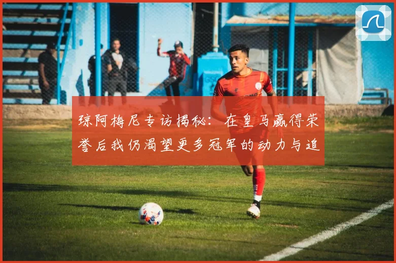 琼阿梅尼专访揭秘：在皇马赢得荣誉后我仍渴望更多冠军的动力与追求