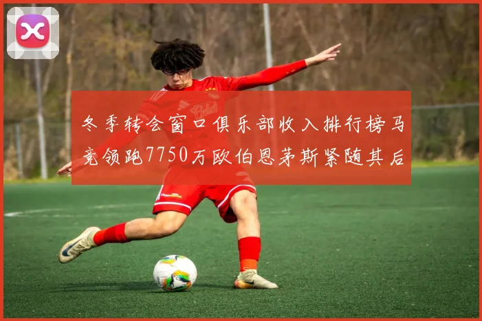 冬季转会窗口俱乐部收入排行榜马竞领跑7750万欧伯恩茅斯紧随其后7200万欧