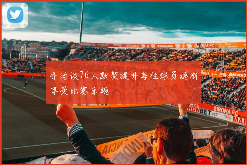 乔治谈76人默契提升每位球员逐渐享受比赛乐趣