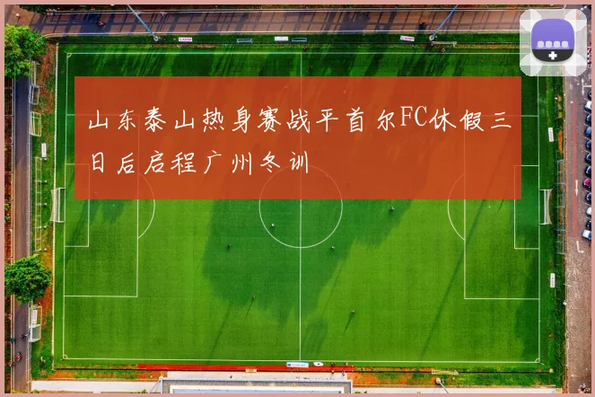山东泰山热身赛战平首尔FC休假三日后启程广州冬训