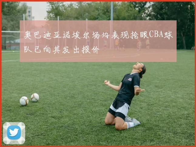 奥巴迪亚诺埃尔场均表现抢眼CBA球队已向其发出报价