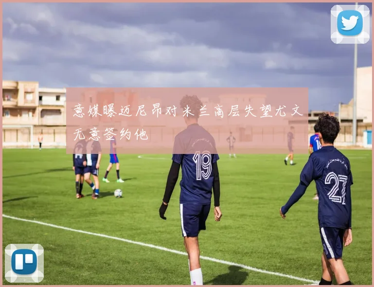 意媒曝迈尼昂对米兰高层失望尤文无意签约他