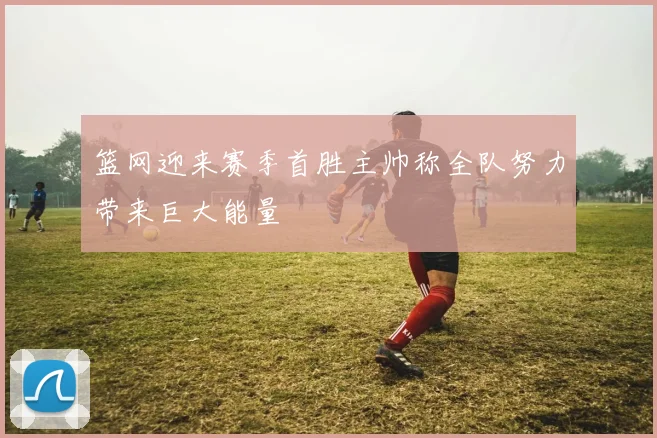 篮网迎来赛季首胜主帅称全队努力带来巨大能量