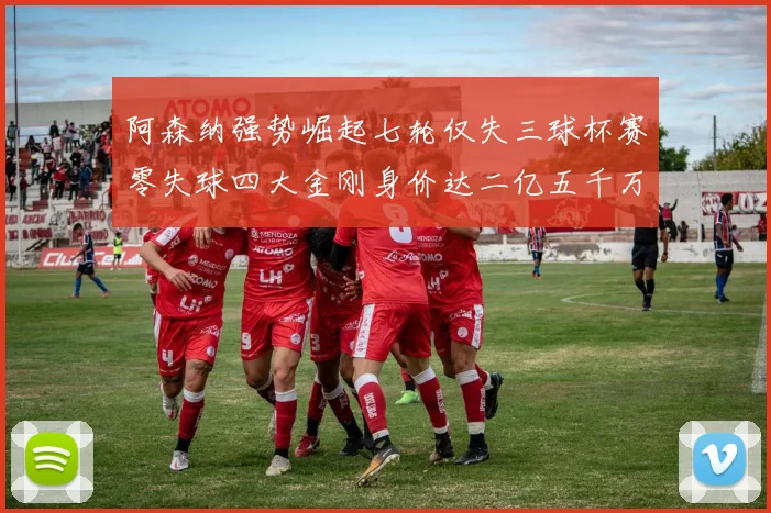 阿森纳强势崛起七轮仅失三球杯赛零失球四大金刚身价达二亿五千万